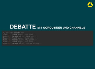 DEBATTE MIT GOROUTINEN UND CHANNELS
>_ go run debate.go

Turn 1: Frank says 'You liar.'

Turn 2: Jackie says 'Back off.'

Turn 3: Frank says 'Back off.'

Turn 4: Jackie says 'My point.'

Turn 5: Frank says 'You liar.'

Turn 6: Jackie says 'You're wrong.'
 