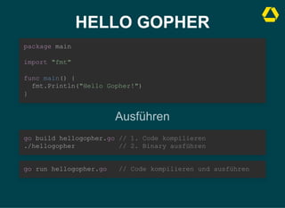 HELLO GOPHER
package main



import "fmt"



func main() {

fmt.Println("Hello Gopher!")
}
Ausführen
go build hellogopher.go // 1. Code kompilieren

./hellogopher // 2. Binary ausführen
go run hellogopher.go // Code kompilieren und ausführen
 
