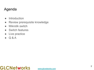 www.glcnetworks.com
Agenda
● Introduction
● Review prerequisite knowledge
● Mikrotik switch
● Switch features
● Live practice
● Q & A
2
 