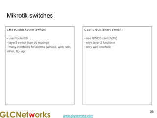 www.glcnetworks.com
Mikrotik switches
CRS (Cloud Router Switch)
- use RouterOS
- layer3 switch (can do routing)
- many interfaces for access (winbox, web, ssh,
telnet, ftp, api)
CSS (Cloud Smart Switch)
- use SWOS (switchOS)
- only layer 2 functions
- only web interface
38
 