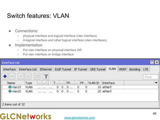 www.glcnetworks.com
Switch features: VLAN
● Connections:
○ physical interface and logical interface (vlan interface)
○ A logical interface and other logical interface (vlan interfaces)
● Implementation
○ Put vlan interface on physical interface OR
○ Put vlan interface on bridge interface
40
 