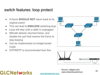 www.glcnetworks.com
switch features: loop protect
● A frame SHOULD NOT return back to its
original switch
● This can lead to ENDLESS switching loop
● Loop will stop until a cable is unplugged
● Mikrotik detects returned frame, and
disable the port that receive the frame to
stop looping
● Can be implemented on bridge/routed
mode
● STP/RSTP is recommended than this
43
Source: netgear.com,
www.networkacademy.io
 