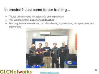 www.glcnetworks.com
Interested? Just come to our training...
● Topics are arranged in systematic and logical way
● You will learn from experienced teacher
● Not only learn the materials, but also sharing experiences, best-practices, and
networking
49
 