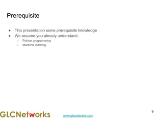 www.glcnetworks.com
Prerequisite
● This presentation some prerequisite knowledge
● We assume you already understand:
○ Python programming
○ Machine learning
9
 