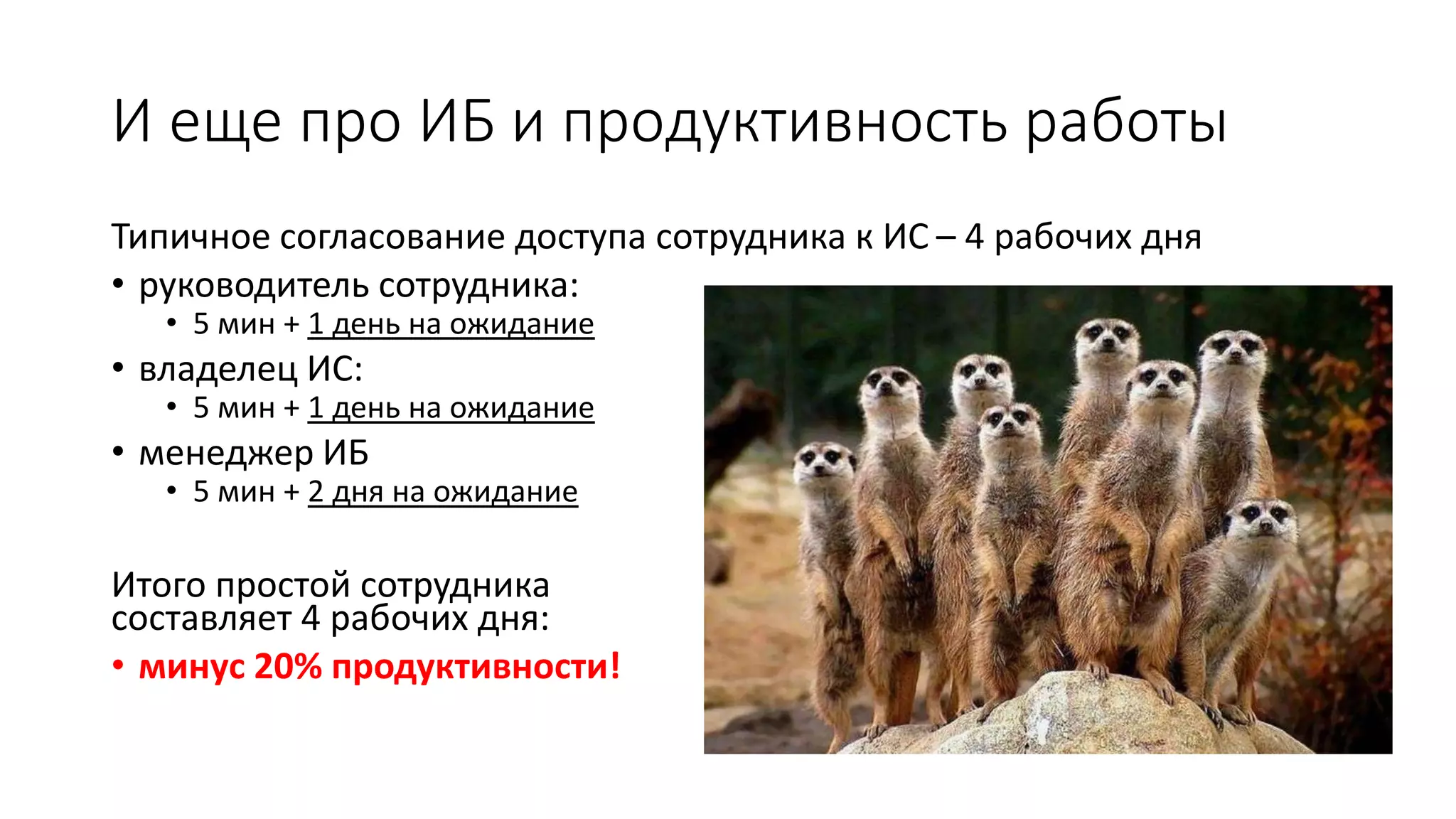 И еще про ИБ и продуктивность работы
Типичное согласование доступа сотрудника к ИС – 4 рабочих дня
• руководитель сотрудника:
• 5 мин + 1 день на ожидание
• владелец ИС:
• 5 мин + 1 день на ожидание
• менеджер ИБ
• 5 мин + 2 дня на ожидание
Итого простой сотрудника
составляет 4 рабочих дня:
• минус 20% продуктивности!
 