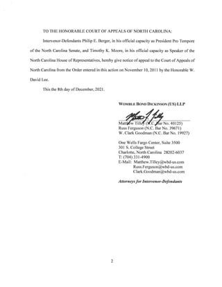 TO THE HONORABLE COURT OF APPEALS OF NORTH CAROLINA:
Intervenor-Defendants Philip E. Berger, in his official capacity as President Pro Tempore
of the North Carolina Senate, and Timothy K. Moore, in his official capacity as Speaker of the
North Carolina House of Representatives, hereby give notice of appeal to the Court of Appeals of
North Carolina from the Order entered in this action on November 10, 2011 by the Honorable W.
David Lee.
This the Sth day of December, 2021.
Womble Bond Dickinson (US) LLP
Mattrew Tilley (iZc./Jar No. 40125)
Russ Ferguson (N.C. Bar No. 39671)
W. Clark Goodman (N.C. Bar No. 19927)
One Wells Fargo Center, Suite 3500
301 S. College Street
Charlotte, North Carolina 28202-6037
T: (704)331-4900
E-Mail: Matthew.Tilley@wbd-us.com
Russ.Ferguson@wbd-us.com
Clark.Goodman@wbd-us.com
Attorneysfor Intervenor-Defendants
2
 