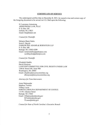 CERTIFICATE OF SERVICE
The undersigned certifies that on December 8, 2021, he caused a true and correct copy of
the foregoing document to be served via U.S. Mail upon the following:
H. Lawrence Armstrong
ARMSTRONG LAW, PLLC
P. O. Box 187
Enfield, NC 27823
Email: hla@hlalaw.net
Counselfor Plaintiffs
Melanie Black Dubis
Scott E. Bayzle
PARKER POE ADAMS & BERNSTEIN LLP
P. O. Box 389
Raleigh, NC 27602-0389
Email: melaniedubis@parkerpoe.com
scottbayzle@parkerpoe.com
Counselfor Plaintiffs
Elizabeth Haddix
David Hinojosa
LAWYERS COMMITTEE FOR CIVIL RIGHTS UNDER LAW
1500 K Street NW, Suite 900
Washington, DC 20005
Email: ehaddix@lawyerscommittee.org
dhinojosa@lawyerscommittee.org
Attorneysfor Penn-Intervenors
Amar Majmundar
Matthew Tulchin
Tiffany Lucas
NORTH CAROLINA DEPARTMENT OF JUSTICE
114 W. Edenton Street
Raleigh, NC 27603
Email: AMajmundar@ncdoj.gov
MTulchin@ncdoj.gov
TLucas@ncdoj .gov
Counselfor State ofNorth Carolina’s Executive Branch
3
 
