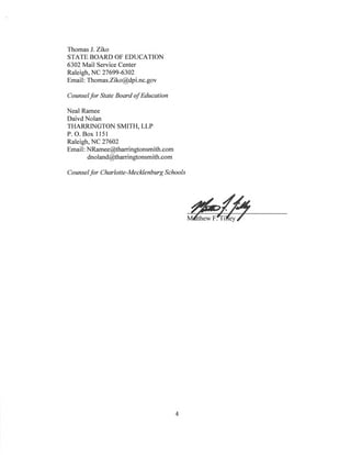 Thomas J. Ziko
STATE BOARD OF EDUCATION
6302 Mail Service Center
Raleigh, NC 27699-6302
Email: Thomas.Ziko@dpi.nc.gov
Counselfor State Board ofEducation
Neal Ramee
Daivd Nolan
THARRINGTON SMITH, LLP
P. O. Box 1151
Raleigh, NC 27602
Email: NRamee@tharringtonsmith.com
dnoland@tharringtonsmith.com
Counselfor Charlotte-Mecklenburg Schools
4
 