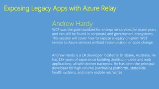 Exposing Legacy Apps with Azure Relay
Andrew Hardy
WCF was the gold standard for enterprise services for many years
and can still be found in corporate and government ecosystems.
This session will cover how to expose a legacy on-prem WCF
service to Azure services without recompilation or code change.
Andrew Hardy is a C# developer located in Brisbane, Australia. He
has 18+ years of experience building desktop, mobile and web
applications, all with dotnet backends. He has been the principal
developer for high volume purchasing platforms, statewide
health systems, and many mobile microsites
 