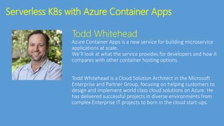 Serverless K8s with Azure Container Apps
Todd Whitehead
Azure Container Apps is a new service for building microservice
applications at scale.
We’ll look at what the service provides for developers and how it
compares with other container hosting options.
Todd Whitehead is a Cloud Solution Architect in the Microsoft
Enterprise and Partner Group, focusing on helping customers to
design and implement world class cloud solutions on Azure. He
has delivered successful projects in diverse environments from
complex Enterprise IT projects to born in the cloud start-ups.
 