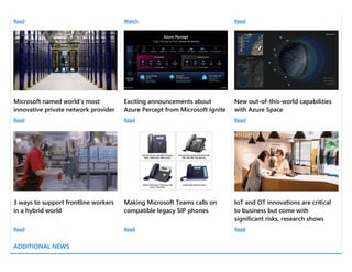 Read Watch Read
Microsoft named world’s most
innovative private network provider
Exciting announcements about
Azure Percept from Microsoft Ignite
New out-of-this-world capabilities
with Azure Space
Read Read Read
3 ways to support frontline workers
in a hybrid world
Making Microsoft Teams calls on
compatible legacy SIP phones
IoT and OT innovations are critical
to business but come with
significant risks, research shows
Read Read Read
ADDITIONAL NEWS
 