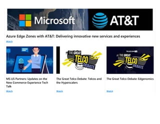Azure Edge Zones with AT&T: Delivering innovative new services and experiences
Watch
MS US Partners: Updates on the
New Commerce Experience Tech
Talk
The Great Telco Debate: Telcos and
the Hyperscalers
The Great Telco Debate: Edgenomics
Watch Watch Watch
 