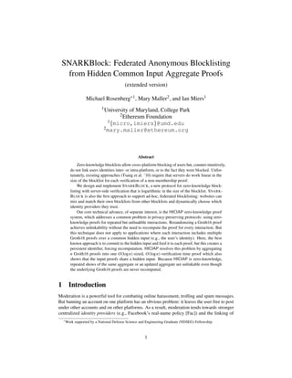 SNARKBlock: Federated Anonymous Blocklisting
from Hidden Common Input Aggregate Proofs
(extended version)
Michael Rosenberg*1, Mary Maller2, and Ian Miers1
1University of Maryland, College Park
2Ethereum Foundation
1{micro,imiers}@umd.edu
2mary.maller@ethereum.org
Abstract
Zero-knowledge blocklists allow cross-platform blocking of users but, counter-intuitively,
do not link users identities inter- or intra-platform, or to the fact they were blocked. Unfor-
tunately, existing approaches (Tsang et al. ’10) require that servers do work linear in the
size of the blocklist for each verification of a non-membership proof.
We design and implement SNARKBLOCK, a new protocol for zero-knowledge block-
listing with server-side verification that is logarithmic in the size of the blocklist. SNARK-
BLOCK is also the first approach to support ad-hoc, federated blocklisting: websites can
mix and match their own blocklists from other blocklists and dynamically choose which
identity providers they trust.
Our core technical advance, of separate interest, is the HICIAP zero-knowledge proof
system, which addresses a common problem in privacy-preserving protocols: using zero-
knowledge proofs for repeated but unlinakble interactions. Rerandomzing a Groth16 proof
achieves unlinkability without the need to recompute the proof for every interaction. But
this technique does not apply to applications where each interaction includes multiple
Groth16 proofs over a common hidden input (e.g., the user’s identity). Here, the best
known approach is to commit to the hidden input and feed it to each proof, but this creates a
persistent identifier, forcing recomputation. HICIAP resolves this problem by aggregating
n Groth16 proofs into one O(logn)-sized, O(logn)-verification time proof which also
shows that the input proofs share a hidden input. Because HICIAP is zero-knowledge,
repeated shows of the same aggregate or an updated aggregate are unlinkable even though
the underlying Groth16 proofs are never recomputed.
1 Introduction
Moderation is a powerful tool for combating online harassment, trolling and spam messages.
But banning an account on one platform has an obvious problem: it leaves the user free to post
under other accounts and on other platforms. As a result, moderation tends towards stronger
centralized identity providers (e.g., Facebook’s real-name policy [Fac]) and the linking of
*Work supported by a National Defense Science and Engineering Graduate (NDSEG) Fellowship.
1
 