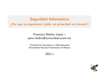 Seguridad Inform´atica
¿Por qu´e es importante cuidar mi privacidad en Internet?
Francisco Medina L´opez –
paco.medina@comunidad.unam.mx
Facultad de Contadur´ıa y Administraci´on
Universidad Nacional Aut´onoma de M´exico
2021-1
 