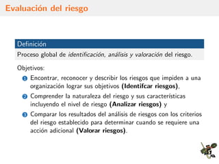 Evaluaci´on del riesgo
Deﬁnici´on
Proceso global de identiﬁcaci´on, an´alisis y valoraci´on del riesgo.
Objetivos:
1 Encontrar, reconocer y describir los riesgos que impiden a una
organizaci´on lograr sus objetivos (Identifcar riesgos),
2 Comprender la naturaleza del riesgo y sus caracter´ısticas
incluyendo el nivel de riesgo (Analizar riesgos) y
3 Comparar los resultados del an´alisis de riesgos con los criterios
del riesgo establecido para determinar cuando se requiere una
acci´on adicional (Valorar riesgos).
 