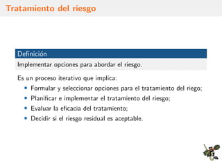 Tratamiento del riesgo
Deﬁnici´on
Implementar opciones para abordar el riesgo.
Es un proceso iterativo que implica:
• Formular y seleccionar opciones para el tratamiento del riego;
• Planiﬁcar e implementar el tratamiento del riesgo;
• Evaluar la eﬁcacia del tratamiento;
• Decidir si el riesgo residual es aceptable.
 