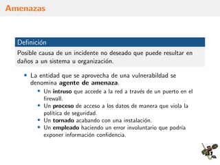 Amenazas
Deﬁnici´on
Posible causa de un incidente no deseado que puede resultar en
da˜nos a un sistema u organizaci´on.
• La entidad que se aprovecha de una vulnerabildad se
denomina agente de amenaza.
• Un intruso que accede a la red a trav´es de un puerto en el
ﬁrewall.
• Un proceso de acceso a los datos de manera que viola la
pol´ıtica de seguridad.
• Un tornado acabando con una instalaci´on.
• Un empleado haciendo un error involuntario que podr´ıa
exponer informaci´on conﬁdencia.
 