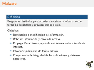Malware
Deﬁnici´on
Programas dise˜nados para acceder a un sistema inform´atico de
forma no autorizada y provocar da˜nos a este.
Objetivos:
• Destrucci´on o modiﬁcaci´on de informaci´on.
• Robo de informaci´on y claves de acceso.
• Propagaci´on a otros equipos de una misma red o a trav´es de
internet.
• Introducir publicidad de forma masiva.
• Comprometer la integridad de las aplicaciones y sistemas
operativos.
 