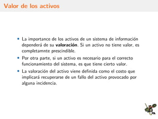 Valor de los activos
• La importance de los activos de un sistema de informaci´on
depender´a de su valoraci´on. Si un activo no tiene valor, es
completamnte prescindible.
• Por otra parte, si un activo es necesario para el correcto
funcionamiento del sistema, es que tiene cierto valor.
• La valoraci´on del activo viene deﬁnida como el costo que
implicar´a recuperarse de un fallo del activo provocado por
alguna incidencia.
 