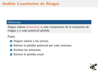 An´alisis Cuantitativo de Riesgos
Deﬁnici´on
Asigna valores monetarios a cada componente de la evaluaci´on de
riesgos y a cada potencial p´erdida.
Pasos:
1 Asignar valores a los activos.
2 Estimar la p´erdida potencial por cada amenaza.
3 Analizar las amenazas.
4 Estimar la p´erdida anual.
 
