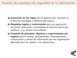 Fuentes de requisitos de seguridad de la informaci´on
1 Evaluaci´on de los riegos para la organizaci´on, teniendo en
cuenta las estrat´egias y objetivos del negocio.
2 Requisitos legales y contractuales que una organiaci´on ,
sus socios comerciales y proveedores de servicios tienen que
satisfacer, y su entorno sociocultural.
3 Conjunto de principios, objetivos y requerimientos del
negocio para el manejo, procesamiento, almacenamiento,
comunicaci´on y archivo de informaci´on que una organizaci´on
desarrolla para dar soporte a sus operaciones.
 
