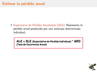 Estimar la p´erdida anual
• Expectativa de P´erdida Anualizada (ALE): Representa la
p´erdida anual producida por una amenaza determinada
individual..
 