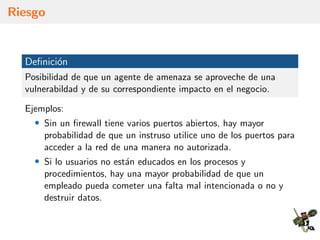 Riesgo
Deﬁnici´on
Posibilidad de que un agente de amenaza se aproveche de una
vulnerabildad y de su correspondiente impacto en el negocio.
Ejemplos:
• Sin un ﬁrewall tiene varios puertos abiertos, hay mayor
probabilidad de que un instruso utilice uno de los puertos para
acceder a la red de una manera no autorizada.
• Si lo usuarios no est´an educados en los procesos y
procedimientos, hay una mayor probabilidad de que un
empleado pueda cometer una falta mal intencionada o no y
destruir datos.
 