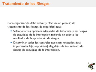 Tratamiento de los Riesgos
Cada organizaci´on debe deﬁnir y efectuar un proceso de
tratamiento de los riesgos de seguridad para:
• Seleccionar las opciones adecuadas de tratamiento de riesgos
de seguridad de la informaci´on teniendo en cuenta los
resultados de la apreciaci´on de riesgos.
• Determinar todos los controles que sean necesarios para
implementar la(s) opci´on(es) elegida(s) de tratamiento de
riesgos de seguridad de la informaci´on.
 