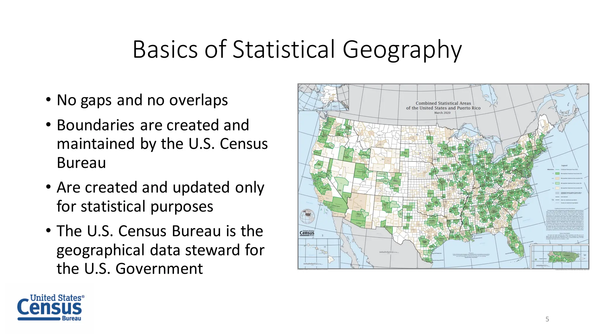 Basics of Statistical Geography
• No gaps and no overlaps
• Boundaries are created and
maintained by the U.S. Census
Bureau
• Are created and updated only
for statistical purposes
• The U.S. Census Bureau is the
geographical data steward for
the U.S. Government
5
 