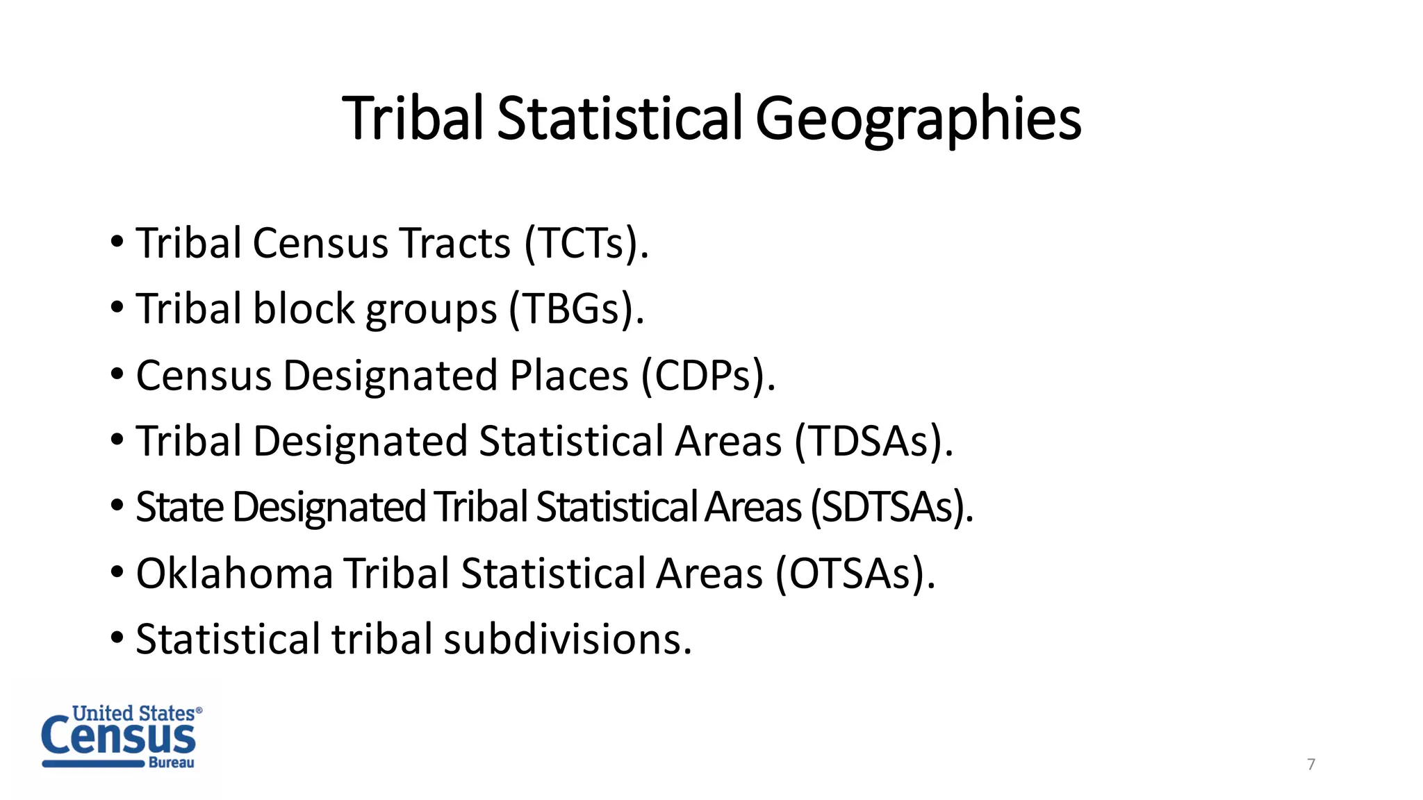 Tribal Statistical Geographies
• Tribal Census Tracts (TCTs).
• Tribal block groups (TBGs).
• Census Designated Places (CDPs).
• Tribal Designated Statistical Areas (TDSAs).
• StateDesignatedTribalStatisticalAreas(SDTSAs).
• Oklahoma Tribal Statistical Areas (OTSAs).
• Statistical tribal subdivisions.
7
 