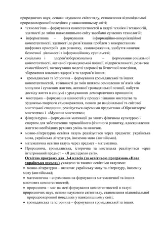 природничих наук, основи наукового світогляду, становлення відповідальної
природоохоронної поведінки у навколишньому світі;
• технологічна – формування компетентностей в галузі техніки і технологій,
здатності до зміни навколишнього світу засобами сучасних технологій;
• інформативна – формування інформаційно-комунікаційної
компетентності, здатності до розв’язання проблем з використанням
цифрових пристроїв для розвитку, самовираження, здобуття навичок
безпечної діяльності в інформаційному суспільстві;
• соціальна і здоров’язбережувальна – формування соціальної
компетентності, активної громадянської позиції, підприємливості, розвиток
самостійності, застосування моделі здорової та безпечної поведінки,
збереження власного здоров’я та здоров’я інших;
• громадянська та історична – формування громадянської та інших
компетентностей, готовності до змін шляхом осмислення зв’язків між
минулим і сучасним життям, активної громадянської позиції, набуття
досвіду життя в соціумі з урахуванням демократичних принципів;
• мистецька – формування цінностей у процесі пізнання мистецтва та
художньо-творчого самовираження, поваги до національної та світової
мистецької спадщини, реалізується окремими предметами «Образотворче
мистецтво» і «Музичне мистецтво»;
• фізкультурна – формування мотивації до занять фізичною культурою і
спортом для забезпечення гармонійного фізичного розвитку, вдосконалення
життєво необхідних рухових умінь та навичок.
• мовно-літературна освітня галузь реалізується через предмети: українська
мова, українська література, іноземна мова (англійська).
• математична освітня галузь через предмет – математика.
• Природнича, громадянська, історична та мистецька реалізується через
інтегрований предмет – «Я досліджую світ».
Освітню програму для 3-4 класів (за освітньою програмою «Нова
українська школа») укладено за такими освітніми галузями:
• мовно-літературна – включає українську мову та літературу, іноземну
мову (англійська);
• математична – спрямована на формування математичної та інших
ключових компетентностей;
• природнича – має на меті формування компетентностей в галузі
природничих наук, основи наукового світогляду, становлення відповідальної
природоохоронної поведінки у навколишньому світі;
• громадянська та історична – формування громадянської та інших
 
