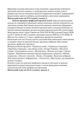 Варіативна складова навчального плану визначена з урахуванням особливості
організації освітнього процесу та індивідуальних освітніх потреб учнів та
використовується на підсилення предметів інваріантної складової, запровадження
факультативів, курсів за вибором, що розширюють світоглядне спрямування.
Навчальний план для 5-9-х класів у додатку 2.
Освітня програма профільної середньої освіти окреслює рекомендовані
підходи до планування й організації єдиного комплексу освітніх компонентів для
досягнення учнями обов’язкових результатів навчання, визначених Державним
стандартом базової та повної загальної середньої освіти і складена відповідно до
Типової освітньої програми закладів загальної середньої освіти ІІІ ступеня (наказ
Міністерства освіти і науки України від 20.04.2018 № 408 (у редакції наказу МОН
від 28.11.2019р. № 1493 зі змінами, внесеними наказом МОН від 31.03.2020р. №
464) для 10-х класів та 11 класу з профільним предметом економіка.
Навчальний план для 10 класу містить загальний обсяг навчального навантаження
та тижневі години на вивчення базових предметів, вибірково обов’язкових
предметів, профільних предметів.
Вивчаються базові предмети: «Українська мова», «Українська література»,
«Зарубіжна література», «Англійська мова», «Історія України», «Всесвітня
історія», «Громадянська освіта», «Математика», «Фізична культура» і «Захист
України». Передбачено вивчення окремих природничих дисциплін: «Фізика і
астрономія», «Біологія і екологія», «Хімія», «Географія». Включено вибірково
обов’язкові предмети «Інформатика» , «Технології», «Мистецтво», що вивчаються
на рівні стандарту.
Кількість годин для вивчення профільних предметів збільшено за рахунок
варіативної складової навчального плану ( з метою формування ключових
компетентностей учнів засобами усіх предметів).
Навчальний план для 10-11-х класів у додатку 3.
 