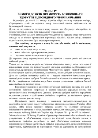 РОЗДІЛ ІV
ВИМОГИ ДО ОСІБ, ЯКІ МОЖУТЬ РОЗПОЧИНАТИ
ЗДОБУТТЯ ВІДПОВІДНОГО РІВНЯ НАВЧАННЯ
Відповідно до статті 18 закону України «Про загальну середню освіту»,
«Зарахування дітей до першого класу початкової школи здійснюється на
безконкурсній основі».
Дітям, які вступають до першого класу школи, що обслуговує мікрорайон, де
мешкає дитина, не може бути відмовлено у зарахуванні.
У випадках, коли кількість заяв щодо вступу дитини до першого класу навчального
закладу не за місцем проживання перевищує кількість вільних місць, перевага
надається тим, чия заява була зареєстрована раніше.
Для прийому до першого класу батьки або особи, які їх замінюють,
надають такі документи:
– заява на ім’я директора школи;
– копія свідоцтва про народження дитини;
– медична картка встановленого зразка.
До першого класу зараховуються діти, як правило, з шести років, які досягли
шкільної зрілості.
Учням, які за станом здоров’я не можуть відвідувати школу, надається право і
створюються умови для індивідуального навчання відповідно до Положення про
індивідуальне навчання, затвердженого Міністерством освіти і науки України.
Базова середня освіта здобувається, як правило, після здобуття початкової освіти.
Діти, які здобули початкову освіту на 1 вересня поточного навчального року
повинні розпочинати здобуття базової середньої освіти цього ж навчального року.
Особи з особливими освітніми потребами можуть розпочинати здобуття базової
середньої освіти за інших умов.
Інклюзивне навчання є способом організації освітнього процесу для осіб з
особливими освітніми потребами в закладі загальної середньої освіти, яке
організовується за інституційною (денною ) формою здобуття освіти та передбачає
включення дитини з особливими освітніми потребами до освітнього процесу
спільно з іншими учнями класу.
Організація такого навчання з наданням психолого-педагогічних та
корекційно-розвиткових послуг здійснюється відповідно до законів України «Про
освіту», «Про повну загальну середню освіту» та «Порядку організації
інклюзивного навчання у загальноосвітніх навчальних закладах», затвердженого
постановою Кабінету Міністрів України від 15 серпня 2011 р. № 872 (із змінами).
Згідно зі статтею 20 Закону України «Про освіту» інклюзивні або спеціальні класи
утворюються в обов’язковому порядку на підставі заяви батьків дитини з
особливими освітніми потребами, до якої обов’язково додається висновок
інклюзивно-ресурсного центру та, за потреби, інші документи, визначені Порядком
зарахування, відрахування та переведення учнів до державних та комунальних
 