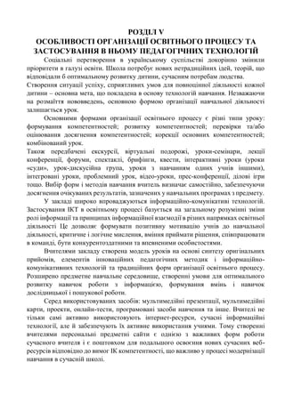 РОЗДІЛ V
ОСОБЛИВОСТІ ОРГАНІЗАЦІЇ ОСВІТНЬОГО ПРОЦЕСУ ТА
ЗАСТОСУВАННЯ В НЬОМУ ПЕДАГОГІЧНИХ ТЕХНОЛОГІЙ
Соціальні перетворення в українському суспільстві докорінно змінили
пріоритети в галузі освіти. Школа потребує нових нетрадиційних ідей, теорій, що
відповідали б оптимальному розвитку дитини, сучасним потребам людства.
Створення ситуації успіху, сприятливих умов для повноцінної діяльності кожної
дитини – основна мета, що покладена в основу технологій навчання. Незважаючи
на розмаїття нововведень, основною формою організації навчальної діяльності
залишається урок.
Основними формами організації освітнього процесу є різні типи уроку:
формування компетентностей; розвитку компетентностей; перевірки та/або
оцінювання досягнення компетентностей; корекції основних компетентностей;
комбінований урок.
Також передбачені екскурсії, віртуальні подорожі, уроки-семінари, лекції
конференції, форуми, спектаклі, брифінги, квести, інтерактивні уроки (уроки
«суди», урок-дискусійна група, уроки з навчанням одних учнів іншими),
інтегровані уроки, проблемний урок, відео-уроки, прес-конференції, ділові ігри
тощо. Вибір форм і методів навчання вчитель визначає самостійно, забезпечуючи
досягнення очікуваних результатів, зазначених у навчальних програмах з предмету.
У закладі широко впроваджуються інформаційно-комунікативі технологій.
Застосування ІКТ в освітньому процесі базується на загальному розумінні зміни
ролі інформації та принципах інформаційної взаємодії в різних напрямках освітньої
діяльності Це дозволяє формувати позитивну мотивацію учнів до навчальної
діяльності, критичне і логічне мислення, вміння приймати рішення, співпрацювати
в команді, бути конкурентоздатними та впевненими особистостями.
Вчителями закладу створена модель уроків на основі синтезу оригінальних
прийомів, елементів інноваційних педагогічних методик і інформаційно-
комунікативних технологій та традиційних форм організації освітнього процесу.
Розширено предметне навчальне середовище, створенні умови для оптимального
розвитку навичок роботи з інформацією, формування вмінь і навичок
дослідницької і пошукової роботи.
Серед використовуваних засобів: мультимедійні презентації, мультимедійні
карти, проекти, онлайн-тести, програмовані засоби навчення та інше. Вчителі не
тільки самі активно використовують інтернет-ресурси, сучасні інформаційні
технології, але й забезпечують їх активне використання учнями. Тому створенні
вчителями персональні предметні сайти є однією з важливих форм роботи
сучасного вчителя і є поштовхом для подальшого освоєння нових сучасних веб-
ресурсів відповідно до вимог ІК компетентності, що важливо у процесі модернізації
навчання в сучасній школі.
 