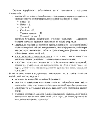 Система внутрішнього забезпечення якості складається з наступних
компонентів:
• кадрове забезпечення освітньої діяльності: викладання навчальних предметів
у школі повністю забезпечене кваліфікованими фахівцями, з яких:
▪ Вища – 29
▪ Перша – 2
▪ Друга – 1
▪ Спеціаліст - 10
▪ Учитель-методист – 20
▪ Старший учитель – 3
навчально-методичне забезпечення освітньої діяльності – Державний
стандарт, навчальні програми, підручники, які мають гриф МОН.
• матеріально-технічне забезпечення освітньої діяльності –за кожним класом
закріплено окремий кабінет, для проведення уроків інформатики учні можуть
використовувати можливості кабінету; проведення уроків фізичної культури
здійснюється у спортивній залі;
• якість проведення навчальних занять – за якісне і вчасне проведення
навчальних занять учителі несуть персональну відповідальність;
• моніторинг досягнення учнями результатів навчання (компетентностей)
проводиться згідно вимог навчальних програм та обліковується у класному
журналі, крім того заступником директора здійснюється загальношкільний
моніторинг.
За організацію системи внутрішнього забезпечення якості освіти відповідає
адміністрація школи, зокрема за:
• оновлення методичної бази освітньої діяльності;
• контроль за виконанням навчальних планів та освітньої програми, якістю
знань, умінь і навичок учнів, розробкою рекомендацій щодо їх покращення;
• моніторинг та оптимізацію соціально-психологічного середовища закладу
освіти;
• створення необхідних умов для підвищення фахового кваліфікаційного рівня
педагогічних працівників через участь у вебінарах, семінарах, тренінгах та
післядипломну курсову підготовку.
 