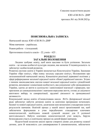Схвалено педагогічною радою
КЗО «СШ №13» ДМР
протокол №1 від 30.08.2021р.
ПОЯСНЮВАЛЬНА ЗАПИСКА
Навчальний заклад: КЗО «СШ №13» ДМР
Мова навчання – українська.
Режим роботи – п’
ятиденний.
Прогнозована кількість класів – 22, учнів – 625 .
РОЗДІЛ I
ЗАГАЛЬНІ ПОЛОЖЕННЯ
Людина здобуває освіту, щоб жити щасливо та бути успішною. Загальна
освіта – це основа особистої культури людини, яка визначає її індивідуальність та
забезпечує особистісний розвиток.
Розвиток системи освіти в Україні визначається Конституцією України, Законами
України «Про освіту», «Про повну загальну середню освіту», Положенням про
загальноосвітній навчальний заклад, Концепцією реалізації державної політики у
сфері реформування загальної середньої освіти «Нової української школи». Згідно
з чинним законодавством «метою повної загальної середньої освіти є різнобічний
розвиток, виховання і соціалізація особистості, яка усвідомлює себе громадянином
України, здатна до життя в суспільстві і цивілізованої взаємодії з природою, має
прагнення до самовдосконалення і навчання впродовж життя, готова до свідомого
життєвого вибору та самореалізації, трудової діяльності та громадянської
активності».
Комунальний заклад освіти «Спеціалізована школа №13» Дніпровської міської
ради забезпечує набуття дитиною освіти за освітніми програмами початкової,
базової та повної середньої освіти, досягнення нею визначених стандартами освіти
результатів навчання. Освітній процес у нашій школі організований так, щоб
забезпечити формування в учня передбачених стандартами ключових
компетентностей, необхідних кожній сучасній людині для її успішної
життєдіяльності. Набути ключових компетентностей учні можуть, беручи
безпосередню участь в освітньому процесі на денній формі навчання.
Педагогічний колектив школи прагне створити умови для розвитку кожної
дитини, дати їй можливість для самовираження й самовизначення, забезпечити
 