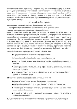 науково-теоретичну, практичну, допрофесійну та загальнокультурну підготовку
учнів. Для цього необхідний постійний розвиток школи, поповнення її матеріально-
технічних і навчальних ресурсів, підвищення кваліфікації адміністрації та
педагогічних працівників, а, головне, єднання та духове зростання учнів, батьків і
педагогів як спільноти, яка творить сприятливий для української дитини соціально-
культурний простір.
Мета освітньої програми:
- визначення напрямків діяльності та цільових орієнтирів;
- спрямування спільної роботи колективу школи та громадськості;
- проектування процесу оновлення діяльності школи.
Освітня програма школи як навчально-виховного комплексу ґрунтується на
визнаних світом та перевірених досвідом ключових ідеях української педагогічної
думки, базових принципах гуманістичної філософії та здобутках сучасної науки
управління. Будучи динамічною моделлю системи взаємовідносин учасників
освітнього процесу у єдності з матеріальною основою цих відносин, програма
містить бачення та місію школи, загальні та операційні завдання її розвитку,
особливості організації тут навчально-виховного процесу, пріоритетні напрямки
цього розвитку, його індикатори і критерії результативності обраної стратегії.
Ми цінуємо кожного учня/ученицю школи, дбаючи про:
♦ формування його/її життєвих компетентностей;
♦ фізичний, особистісний та інтелектуальний розвиток;
♦ здатність вільно спілкуватися державною та найпоширенішими іноземними
мовами;
♦ шанс працювати у майбутньому у сфері бізнесу, дипломатії, військовій
сфері, науці, освіті;
♦ уміння самостійно вчитися та співпрацювати для досягнення особистих і
суспільно значимих цілей.
Ми цінуємо батьків та опікунів учнів школи, дбаючи про:
♦ розвиток їхньої компетентності виховника сина/доньки;
♦ повну поінформованість щодо успіхів своєї дитини та стану школи;
♦ якнайширші можливості кожному долучитися до шкільного виховання,
життя шкільної спільноти;
♦ прозорість усіх сторін діяльності навчального закладу та прийнятих
адміністрацією рішень.
Цінуємо педагогічних працівників та технічний персонал школи, дбаючи про:
 