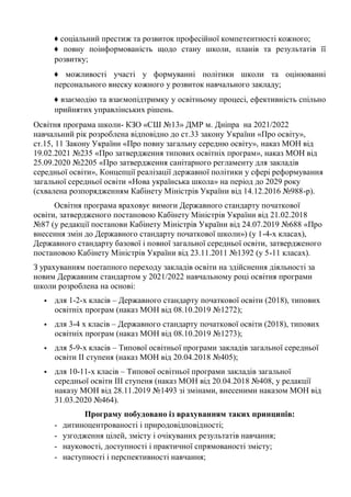♦ соціальний престиж та розвиток професійної компетентності кожного;
♦ повну поінформованість щодо стану школи, планів та результатів її
розвитку;
♦ можливості участі у формуванні політики школи та оцінюванні
персонального внеску кожного у розвиток навчального закладу;
♦ взаємодію та взаємопідтримку у освітньому процесі, ефективність спільно
прийнятих управлінських рішень.
Освітня програма школи- КЗО «СШ №13» ДМР м. Дніпра на 2021/2022
навчальний рік розроблена відповідно до ст.33 закону України «Про освіту»,
ст.15, 11 Закону України «Про повну загальну середню освіту», наказ МОН від
19.02.2021 №235 «Про затвердження типових освітніх програм», наказ МОН від
25.09.2020 №2205 «Про затвердження санітарного регламенту для закладів
середньої освіти», Концепції реалізації державної політики у сфері реформування
загальної середньої освіти «Нова українська школа» на період до 2029 року
(схвалена розпорядженням Кабінету Міністрів України від 14.12.2016 №988-р).
Освітня програма враховує вимоги Державного стандарту початкової
освіти, затвердженого постановою Кабінету Міністрів України від 21.02.2018
№87 (у редакції постанови Кабінету Міністрів України від 24.07.2019 №688 «Про
внесення змін до Державного стандарту початкової школи») (у 1-4-х класах),
Державного стандарту базової і повної загальної середньої освіти, затвердженого
постановою Кабінету Міністрів України від 23.11.2011 №1392 (у 5-11 класах).
З урахуванням поетапного переходу закладів освіти на здійснення діяльності за
новим Державним стандартом у 2021/2022 навчальному році освітня програми
школи розроблена на основі:
▪ для 1-2-х класів – Державного стандарту початкової освіти (2018), типових
освітніх програм (наказ МОН від 08.10.2019 №1272);
▪ для 3-4 х класів – Державного стандарту початкової освіти (2018), типових
освітніх програм (наказ МОН від 08.10.2019 №1273);
▪ для 5-9-х класів – Типової освітньої програми закладів загальної середньої
освіти ІІ ступеня (наказ МОН від 20.04.2018 №405);
▪ для 10-11-х класів – Типової освітньої програми закладів загальної
середньої освіти ІІІ ступеня (наказ МОН від 20.04.2018 №408, у редакції
наказу МОН від 28.11.2019 №1493 зі змінами, внесеними наказом МОН від
31.03.2020 №464).
Програму побудовано із врахуванням таких принципів:
- дитиноцентрованості і природовідповідності;
- узгодження цілей, змісту і очікуваних результатів навчання;
- науковості, доступності і практичної спрямованості змісту;
- наступності і перспективності навчання;
 