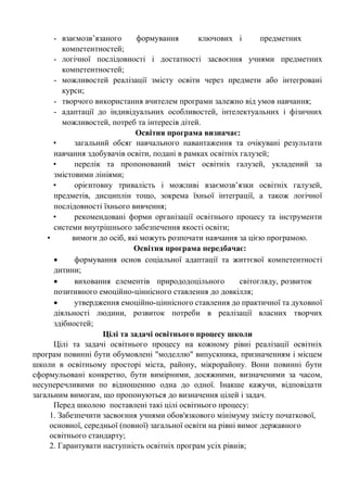 - взаємозв’язаного формування ключових і предметних
компетентностей;
- логічної послідовності і достатності засвоєння учнями предметних
компетентностей;
- можливостей реалізації змісту освіти через предмети або інтегровані
курси;
- творчого використання вчителем програми залежно від умов навчання;
- адаптації до індивідуальних особливостей, інтелектуальних і фізичних
можливостей, потреб та інтересів дітей.
Освітня програма визначає:
• загальний обсяг навчального навантаження та очікувані результати
навчання здобувачів освіти, подані в рамках освітніх галузей;
• перелік та пропонований зміст освітніх галузей, укладений за
змістовими лініями;
• орієнтовну тривалість і можливі взаємозв’язки освітніх галузей,
предметів, дисциплін тощо, зокрема їхньої інтеграції, а також логічної
послідовності їхнього вивчення;
• рекомендовані форми організації освітнього процесу та інструменти
системи внутрішнього забезпечення якості освіти;
• вимоги до осіб, які можуть розпочати навчання за цією програмою.
Освітня програма передбачає:
• формування основ соціальної адаптації та життєвої компетентності
дитини;
• виховання елементів природодоцільного світогляду, розвиток
позитивного емоційно-ціннісного ставлення до довкілля;
• утвердження емоційно-ціннісного ставлення до практичної та духовної
діяльності людини, розвиток потреби в реалізації власних творчих
здібностей;
Цілі та задачі освітнього процесу школи
Цілі та задачі освітнього процесу на кожному рівні реалізації освітніх
програм повинні бути обумовлені "моделлю" випускника, призначенням і місцем
школи в освітньому просторі міста, району, мікрорайону. Вони повинні бути
сформульовані конкретно, бути вимірними, досяжними, визначеними за часом,
несуперечливими по відношенню одна до одної. Інакше кажучи, відповідати
загальним вимогам, що пропонуються до визначення цілей і задач.
Перед школою поставлені такі цілі освітнього процесу:
1. Забезпечити засвоєння учнями обов'язкового мінімуму змісту початкової,
основної, середньої (повної) загальної освіти на рівні вимог державного
освітнього стандарту;
2. Гарантувати наступність освітніх програм усіх рівнів;
 
