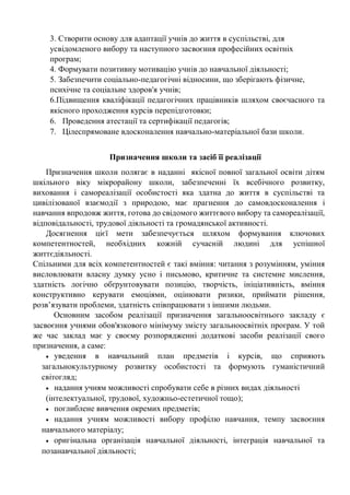 3. Створити основу для адаптації учнів до життя в суспільстві, для
усвідомленого вибору та наступного засвоєння професійних освітніх
програм;
4. Формувати позитивну мотивацію учнів до навчальної діяльності;
5. Забезпечити соціально-педагогічні відносини, що зберігають фізичне,
психічне та соціальне здоров'я учнів;
6.Підвищення кваліфікації педагогічних працівників шляхом своєчасного та
якісного проходження курсів перепідготовки;
6. Проведення атестації та сертифікації педагогів;
7. Цілеспрямоване вдосконалення навчально-матеріальної бази школи.
Призначення школи та засіб її реалізації
Призначення школи полягає в наданні якісної повної загальної освіти дітям
шкільного віку мікрорайону школи, забезпеченні їх всебічного розвитку,
виховання і самореалізації особистості яка здатна до життя в суспільстві та
цивілізованої взаємодії з природою, має прагнення до самовдосконалення і
навчання впродовж життя, готова до свідомого життєвого вибору та самореалізації,
відповідальності, трудової діяльності та громадянської активності.
Досягнення цієї мети забезпечується шляхом формування ключових
компетентностей, необхідних кожній сучасній людині для успішної
життєдіяльності.
Спільними для всіх компетентностей є такі вміння: читання з розумінням, уміння
висловлювати власну думку усно і письмово, критичне та системне мислення,
здатність логічно обґрунтовувати позицію, творчість, ініціативність, вміння
конструктивно керувати емоціями, оцінювати ризики, приймати рішення,
розв’язувати проблеми, здатність співпрацювати з іншими людьми.
Основним засобом реалізації призначення загальноосвітнього закладу є
засвоєння учнями обов'язкового мінімуму змісту загальноосвітніх програм. У той
же час заклад має у своєму розпорядженні додаткові засоби реалізації свого
призначення, а саме:
• уведення в навчальний план предметів і курсів, що сприяють
загальнокультурному розвитку особистості та формують гуманістичний
світогляд;
• надання учням можливості спробувати себе в різних видах діяльності
(інтелектуальної, трудової, художньо-естетичної тощо);
• поглиблене вивчення окремих предметів;
• надання учням можливості вибору профілю навчання, темпу засвоєння
навчального матеріалу;
• оригінальна організація навчальної діяльності, інтеграція навчальної та
позанавчальної діяльності;
 