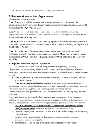 11-А класу – 38 години на тиждень (1173 годин/навч. рік)
2. Навчальний план та його обґрунтування
Навчальний план складено:
Для 1-2 класів – за Типовими освітніми програмами, розробленими під
керівництвом О. Я. Савченко; Нова українська школа, затверджені наказом МОН
України від 08.10.2019 р. № 1272.
Для 3-4 класів – за Типовими освітніми програмами, розробленими під
керівництвом О.Я. Савченко; Нова українська школа, затверджені наказом МОН
України від 08.10.2019 р. № 1273.
Для 5-9 класів - за Типовими освітніми програмами закладів загальної середньої
освіти ІІ ступеня, затвердженими наказом Міністерства освіти і науки України від
20.04.2018 р. № 405.
Для 10-11 класів - за Типовими освітніми програмами закладів загальної
середньої освіти ІІІ ступеня, затвердженими наказом Міністерства освіти і науки
України від 20.04.2018 № 408 (в редакції наказу МОН України від 28.11.2019 р.
№ 1493).
3. Порядок вивчення окремих предметів
Робочий навчальний план закладу включає інваріантну складову,
сформовану на державному рівні та варіативну складову, в якій передбачено
додаткові години на вивчення навчальних предметів допрофільного спрямування,
а саме:
▪ у 6б, 7б, 9б (поглиблене вивчення математики, алгебри та фізики) введено
додаткові години;
Програма початкової освіти окреслює підходи до організації єдиного
комплексу освітніх компонентів для досягнення учнями обов’язкових результатів
навчання, визначених Державним стандартом початкової освіти.
Початкова освіта здобувається з шести років (відповідно до Закону України «Про
освіту»).
Програма визначає загальний обсяг навчального навантаження на тиждень,
забезпечує взаємозв’язки окремих предметів, курсів за вибором, їх інтеграцію та
логічну послідовність вивчення які будуть подані в рамках навчальних планів:
Освітню програму для 1-2-х класів (за освітньою програмою «Нова
українська школа») укладено за такими освітніми галузями:
• мовно-літературна – включає українську мову та літературу, іноземну мову
(англійська);
• математична – спрямована на формування математичної та інших
ключових компетентностей;
• природнича – має на меті формування компетентностей в галузі
 