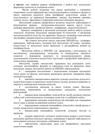 12
в школі», яка знайшла широке відображення у роботі всіх методичних
формувань педагогів та здобувачів освіти .
Метою роботи колективу над даною проблемою є отримання
оперативної, точної інформації про стан результативного освітнього процесу в
школі, виявлення реального рівня кваліфікації педагогічних кадрів, їх
підготовленість до вирішення інноваційних завдань, відстеження динаміки
освітніх послуг, ефективності управління навчально-виховним процесом.
Методичний супровід професійного розвитку педагогів здійснювався в
різноманітних формах: інструктивно-методичні наради, круглі столи,
семінари-практикуми, тренінгові заняття, конференції, педагогічні вітальні.
Значного поширення в організації методичної роботи набули сучасні
технології. Особливо актуальним використання ІТ-технологій в організації
методичної роботи стало під час карантину. Педагоги активніше стали навчати
дистанційно, використовуючи сучасні можливості ІТ-технологій.
Всі планові методичні заходи упродовж 2020/2021н.р. (семінари-
практикуми, майстер-класи, засідання всіх методичних об’єднань, засідання
педагогічної та методичної ради) проведено в дистанційному режимі на
платформі Zoom.
Методична робота в 2020/2021 н.р. проводилась і розглядалась як
систематична, цілеспрямована, колективна та індивідуальна діяльність
педагогів з підвищення наукового та загальнокультурного рівнів,
удосконалення психолого-педагогічної підготовки і професійної майстерності
педагогічних працівників.
Методична служба наполегливо працювала над реалізацією своїх
основних організаційних функцій та спрямувала сили на вирішення таких
актуальних завдань методичної роботи на 2020/2021 навчальний рік:
 опанування методичними і теоретичними основами відповідної
галузі науки (за фахом), методикою викладання предмета, підвищення рівня
загальної культури;
 вивчення і використання в практиці сучасних досягнень психолого-
педагогічної науки та передового педагогічного досвіду, розвиток ініціативи та
творчості, новаторських пошуків педагогів;
 систематичне вивчення та аналіз освітніх планів, Програм,
підручників, нормативних та інструктивних документів, методичних
рекомендацій;
 використання інноваційних технологій як засобу розвитку творчих
здібностей та інтелектуального потенціалу педагогів та здобувачів освіти;
 формування ключових компетентностей школярів для підвищення
якості знань в умовах модернізації освітньої галузі;
 впровадження елементів інноваційних технологій в світній процес в
умовах компетентно-зорієнтованого навчання ;
 використання інноваційних технологій, сучасних методів та
прийомів;
 надання практичної допомоги педагогічним кадрам у розв’язанні
актуальних проблем освітнього процесу, підвищення їх фахової майстерності в
оволодіванні сучасною методикою здобування освіти;
 забезпечення сприятливих умов для професійного зростання
педагогічних кадрів.
 