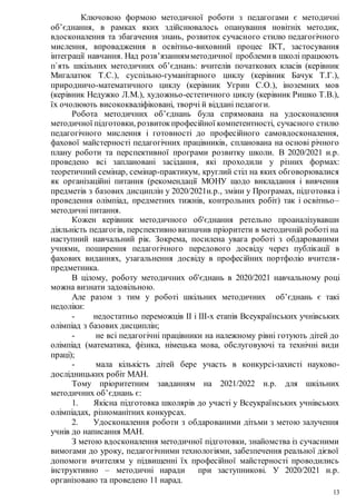 13
Ключовою формою методичної роботи з педагогами є методичні
об’єднання, в рамках яких здійснювалось опанування новітніх методик,
вдосконалення та збагачення знань, розвиток сучасного стилю педагогічного
мислення, впровадження в освітньо-виховний процес ІКТ, застосування
інтеграції навчання. Над розв’язаннямметодичної проблемив школі працюють
п`ять шкільних методичних об’єднань: вчителів початкових класів (керівник
Мигалатюк Т.С.), суспільно-гуманітарного циклу (керівник Бачук Т.Г.),
природничо-математичного циклу (керівник Угрин С.О.), іноземних мов
(керівник Недужко Л.М.), художньо-естетичного циклу (керівник Ришко Т.В.),
їх очолюють висококваліфіковані, творчі й віддані педагоги.
Робота методичних об’єднань була спрямована на удосконалення
методичної підготовки, розвитокпрофесійної компетентності, сучасного стилю
педагогічного мислення і готовності до професійного самовдосконалення,
фахової майстерності педагогічних працівників, спланована на основі річного
плану роботи та перспективної програми розвитку школи. В 2020/2021 н.р.
проведено всі заплановані засідання, які проходили у різних формах:
теоретичний семінар, семінар-практикум, круглий стіл на яких обговорювалися
як організаційні питання (рекомендації МОНУ щодо викладання і вивчення
предметів з базових дисциплін у 2020/2021н.р., зміни у Програмах, підготовка і
проведення олімпіад, предметних тижнів, контрольних робіт) так і освітньо–
методичні питання.
Кожен керівник методичного об'єднання ретельно проаналізувавши
діяльність педагогів, перспективно визначив пріоритети в методичній роботі на
наступний навчальний рік. Зокрема, посилена увага роботі з обдарованими
учнями, поширення педагогічного передового досвіду через публікації в
фахових виданнях, узагальнення досвіду в професійних портфоліо вчителя-
предметника.
В цілому, роботу методичних об'єднань в 2020/2021 навчальному році
можна визнати задовільною.
Але разом з тим у роботі шкільних методичних об’єднань є такі
недоліки:
- недостатньо переможців ІІ і ІІІ-х етапів Всеукраїнських учнівських
олімпіад з базових дисциплін;
- не всі педагогічні працівники на належному рівні готують дітей до
олімпіад (математика, фізика, німецька мова, обслуговуючі та технічні види
праці);
- мала кількість дітей бере участь в конкурсі-захисті науково-
дослідницьких робіт МАН.
Тому пріоритетним завданням на 2021/2022 н.р. для шкільних
методичних об’єднань є:
1. Якісна підготовка школярів до участі у Всеукраїнських учнівських
олімпіадах, різноманітних конкурсах.
2. Удосконалення роботи з обдарованими дітьми з метою залучення
учнів до написання МАН.
З метою вдосконалення методичної підготовки, знайомства із сучасними
вимогами до уроку, педагогічними технологіями, забезпечення реальної дієвої
допомоги вчителям у підвищенні їх професійної майстерності проводились
інструктивно – методичні наради при заступникові. У 2020/2021 н.р.
організовано та проведено 11 нарад.
 