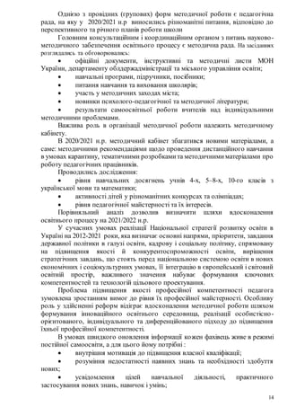 14
Однією з провідних (групових) форм методичної роботи є педагогічна
рада, на яку у 2020/2021 н.р виносились різноманітні питання, відповідно до
перспективного та річного планів роботи школи
Головним консультаційним і координаційним органом з питань науково-
методичного забезпечення освітнього процесу є методична рада. На засіданнях
розглядались та обговорювались:
 офіційні документи, інструктивні та методичні листи МОН
України, департаменту облдержадміністрації та міського управління освіти;
 навчальні програми, підручники, посібники;
 питання навчання та виховання школярів;
 участь у методичних заходах міста;
 новинки психолого-педагогічної та методичної літератури;
 результати самоосвітньої роботи вчителів над індивідуальними
методичними проблемами.
Важлива роль в організації методичної роботи належить методичному
кабінету.
В 2020/2021 н.р. методичний кабінет збагатився новими матеріалами, а
саме: методичними рекомендаціями щодо проведення дистанційного навчання
в умовах карантину, тематичними розробкамита методичнимиматеріалами про
роботу педагогічних працівників.
Проводились дослідження:
 рівня навчальних досягнень учнів 4-х, 5–8-х, 10-го класів з
української мови та математики;
 активності дітей у різноманітних конкурсах та олімпіадах;
 рівня педагогічної майстерності та їх інтересів.
Порівняльний аналіз дозволив визначити шляхи вдосконалення
освітнього процесу на 2021/2022 н.р.
У сучасних умовах реалізації Національної стратегії розвитку освіти в
Україні на 2012-2021 роки, яка визначає основні напрями, пріоритети, завдання
державної політики в галузі освіти, кадрову і соціальну політику, спрямовану
на підвищення якості й конкурентоспроможності освіти, вирішення
стратегічних завдань, що стоять перед національною системою освіти в нових
економічних і соціокультурних умовах, її інтеграцію в європейський і світовий
освітній простір, важливого значення набуває формування ключових
компетентностей та технологій цільового проектування.
Проблема підвищення якості професійної компетентності педагога
зумовлена зростанням вимог до рівня їх професійної майстерності. Особливу
роль у здійсненні реформ відіграє вдосконалення методичної роботи шляхом
формування інноваційного освітнього середовища, реалізації особистісно-
орієнтованого, індивідуального та диференційованого підходу до підвищення
їхньої професійної компетентності.
В умовах швидкого оновлення інформації кожен фахівець живе в режимі
постійної самоосвіти, а для цього йому потрібні :
 внутрішня мотивація до підвищення власної кваліфікації;
 розуміння недостатності наявних знань та необхідності здобуття
нових;
 усвідомлення цілей навчальної діяльності, практичного
застосування нових знань, навичок і умінь;
 
