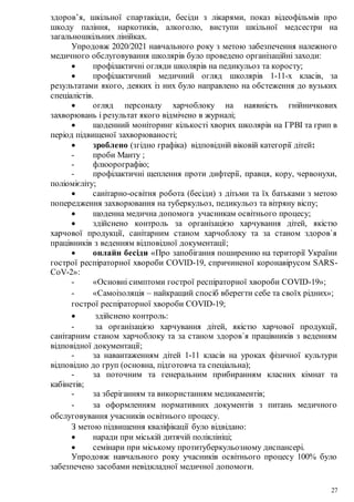 27
здоров’я, шкільної спартакіади, бесіди з лікарями, показ відеофільмів про
шкоду паління, наркотиків, алкоголю, виступи шкільної медсестри на
загальношкільних лінійках.
Упродовж 2020/2021 навчального року з метою забезпечення належного
медичного обслуговування школярів було проведено організаційні заходи:
 профілактичні огляди школярів на педикульоз та коросту;
 профілактичний медичний огляд школярів 1-11-х класів, за
результатами якого, деяких із них було направлено на обстеження до вузьких
спеціалістів.
 огляд персоналу харчоблоку на наявність гнійничкових
захворювань і результат якого відмічено в журналі;
 щоденний моніторинг кількості хворих школярів на ГРВІ та грип в
період підвищеної захворюваності;
 зроблено (згідно графіка) відповідній віковій категорії дітей:
- проби Манту ;
- флюорографію;
- профілактичні щеплення проти дифтерії, правця, кору, червонухи,
поліомієліту;
 санітарно-освітня робота (бесіди) з дітьми та їх батьками з метою
попередження захворювання на туберкульоз, педикульоз та вітряну віспу;
 щоденна медична допомога учасникам освітнього процесу;
 здійснено контроль за організацією харчування дітей, якістю
харчової продукції, санітарним станом харчоблоку та за станом здоров`я
працівників з веденням відповідної документації;
 онлайн бесіди «Про запобігання поширенню на території України
гострої респіраторної хвороби СОVID-19, спричиненої коронавірусом SARS-
CoV-2»:
- «Основні симптоми гострої респіраторної хвороби СОVID-19»;
- «Самоізоляція – найкращий спосіб вберегти себе та своїх рідних»;
гострої респіраторної хвороби СОVID-19;
 здійснено контроль:
- за організацією харчування дітей, якістю харчової продукції,
санітарним станом харчоблоку та за станом здоров`я працівників з веденням
відповідної документації;
- за навантаженням дітей 1-11 класів на уроках фізичної культури
відповідно до груп (основна, підготовча та спеціальна);
- за поточним та генеральним прибиранням класних кімнат та
кабінетів;
- за зберіганням та використанням медикаментів;
- за оформленням нормативних документів з питань медичного
обслуговування учасників освітнього процесу.
З метою підвищення кваліфікації було відвідано:
 наради при міській дитячій поліклініці;
 семінари при міському протитуберкульозному диспансері.
Упродовж навчального року учасників освітнього процесу 100% було
забезпечено засобами невідкладної медичної допомоги.
 
