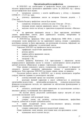 37
Організація роботи профспілки
В 2020/2021 н.р. адміністрація та профспілка школи тісно співпрацювали з
міською профспілковою організацією працівників освіти. За 2020/2021 н.р. з фонду
міської профспілки було надано:
 матеріальну допомогу з коштів профбюджету у зв’язку з лікуванням
COVID-19 – 13 (13 тис. грн);
 допомогу працівникам школи на похорони близьких родичів – 2
(2тис.грн);
З коштів бюджету профспілки школи було надано:
 одноразову матеріальну допомогу на суму 12тис.грн - 24 чол. ;
 лікування рідних окремих працівників школи – 15тис.грн -2 ;
 виділено кошти на поїздку в туристично-оздоровчий комплекс «Мигово»
- 3 тис.грн.
 на привітання працівників школи з Днем народження, ювілейними
датами, професійним святом, Днем українського козацтва, новорічними та
різдвяними святами, 8 Березня .
У 2020/2021н.р. працювала Viber група «Профспілка ЗОШ №16» з метою
спілкування членів профспілки під час карантинного періоду, вітання з державними,
релігійними святами та Днем народження, для розміщення оголошень, інформації, що
стосується співпраці профактиву та адміністрації школи.
Упродовж 2020/2021 н.р. профкомом школи погоджено:
 тарифікацію педагогічних працівників;
 розклад уроків;
 графіки роботи працівників школи;
 посадові обов`язки;
 інструкції з ТБ;
Головою профкому Капітанчук Г.П. зареєстровано і оформлено листки
непрацездатності працівників школи та спільно з адміністрацією школи розроблені
критерії розподілу «Винагороди за працю» і преміальних виплат.
Отже питання соціального захисту, оздоровлення, господарської та фінансової
діяльності, трудової дисципліни вирішувались спільно з адміністрацією та
профкомом. Тому упродовж 2020/2021 н.р. ніяких спірних питань не виникало.
Результати роботи школи за 2020/2021 н.р. в цілому відповідають потребам
соціуму, вимогам держави та демонструють наступне:
 освітньо-виховний процес має тенденцію до розвитку;
 реалізація функцій управління в школі здійснюється за допомогою
організаційно-педагогічних, організаційно-розпорядчих, соціально-психологічних,
фінансово-господарських методів, які спрямовані на забезпечення функціонування та
розвитку закладу;
 діяльність адміністрації школи спрямована на вдосконалення освітньо-
виховного процесу та підвищення його ефективності.
На підставі аналізу результатів адміністрація корегує наступні дії щодо
досягнення поставленої мети:
 підтримує свій позитивний імідж;
 створює умови для розвитку освітньо-пізнавальних, професійних
інтересів, здібностей та потреб здобувачів освіти;
 сприяє модернізації змісту освітньо-виховного процесу, втіленню
педагогічних інноваційних технологій;
 створює сприятливий психолого-педагогічний клімат.
Однак залишились певні питання, розв`язання яких слід продовжити, а саме:
 підвищення якості освітніх послуг;
 