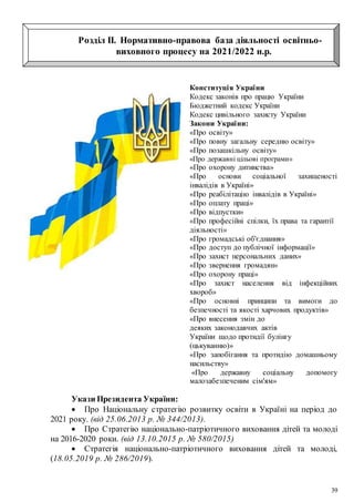 39
Розділ ІІ. Нормативно-правова база діяльності освітньо-
виховного процесу на 2021/2022 н.р.
Конституція України
Кодекс законів про працю України
Бюджетний кодекс України
Кодекс цивільного захисту України
Закони України:
«Про освіту»
«Про повну загальну середню освіту»
«Про позашкільну освіту»
«Про державні цільові програми»
«Про охорону дитинства»
«Про основи соціальної захищеності
інвалідів в Україні»
«Про реабілітацію інвалідів в Україні»
«Про оплату праці»
«Про відпустки»
«Про професійні спілки, їх права та гарантії
діяльності»
«Про громадські об'єднання»
«Про доступ до публічної інформації»
«Про захист персональних даних»
«Про звернення громадян»
«Про охорону праці»
«Про захист населення від інфекційних
хвороб»
«Про основні принципи та вимоги до
безпечності та якості харчових продуктів»
«Про внесення змін до
деяких законодавчих актів
України щодо протидії булінгу
(цькуванню)»
«Про запобігання та протидію домашньому
насильству»
«Про державну соціальну допомогу
малозабезпеченим сім'ям»
Укази Президента України:
 Про Національну стратегію розвитку освіти в Україні на період до
2021 року. (від 25.06.2013 р. № 344/2013).
 Про Стратегію національно-патріотичного виховання дітей та молоді
на 2016-2020 роки. (від 13.10.2015 р. № 580/2015)
 Стратегія національно-патріотичного виховання дітей та молоді,
(18.05.2019 р. № 286/2019).
 
