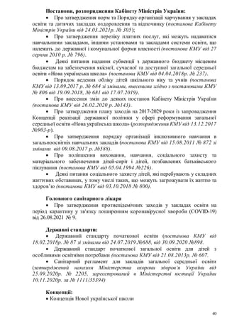 40
Постанови, розпорядження Кабінету Міністрів України:
 Про затвердження норм та Порядку організації харчування у закладах
освіти та дитячих закладах оздоровлення та відпочинку (постанова Кабінету
Міністрів України від 24.03.2021р. № 305);
 Про затвердження переліку платних послуг, які можуть надаватися
навчальними закладами, іншими установами та закладами системи освіти, що
належать до державної і комунальної форми власності (постанова КМУ від 27
серпня 2010 р. № 796).
 Деякі питання надання субвенції з державного бюджету місцевим
бюджетам на забезпечення якісної, сучасної та доступної загальної середньої
освіти «Нова українська школа» (постанова КМУ від 04.04.2018р. № 237).
 Порядок ведення обліку дітей шкільного віку та учнів (постанова
КМУ від 13.09.2017 р. № 684 зі змінами, внесеними згідно з постановами КМУ
№ 806 від 19.09.2018, № 681 від 17.07.2019).
 Про внесення змін до деяких постанов Кабінету Міністрів України
(постанова КМУ від 26.02.2020 р. №143).
 Про затвердження плану заходів на 2017-2029 роки із запровадження
Концепції реалізації державної політики у сфері реформування загальної
середньої освіти «Нова українськашкола» (розпорядження КМУ від 13.12.2017
№903-р).
 Про затвердження порядку організації інклюзивного навчання в
загальноосвітніх навчальних закладів (постанова КМУ від 15.08.2011 № 872 зі
змінами від 09.08.2017 р. №588).
 Про поліпшення виховання, навчання, соціального захисту та
матеріального забезпечення дітей-сиріт і дітей, позбавлених батьківського
піклування (постанова КМУ від 05.04.1994 №226).
 Деякі питання соціального захисту дітей, які перебувають у складних
життєвих обставинах, у тому числі таких, що можуть загрожувати їх життю та
здоров’ю (постанова КМУ від 03.10.2018 № 800).
Головного санітарного лікаря
 Про затвердження протиепідемічних заходів у закладах освіти на
період карантину у зв'язку поширенням коронавірусної хвороби (COVID-19)
від 26.08.2021 № 9.
Державні стандарти:
 Державний стандарту початкової освіти (постанова КМУ від
18.02.2018р. № 87 зі змінами від 24.07.2019.№688, від 30.09.2020 №898.
 Державний стандарт початкової загальної освіти для дітей з
особливими освітніми потребами (постанова КМУ від 21.08.2013р. № 607.
 Санітарний регламент для закладів загальної середньої освіти
(затверджений наказом Міністерства охорони здоров’я України від
25.09.2020р. № 2205, зареєстрований в Міністерстві юстиції України
10.11.2020р. за № 1111/35394)
Концепції:
 Концепція Нової української школи
 