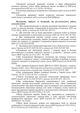 41
 Концепції реалізації державної політики у сфері реформування
загальної середньої освіти «Нова українська школа» на період до 2029 року
(розпорядження КМУ від 14.12.2016 р. № 988-р)
 Концепція національно-патріотичного виховання дітей і молоді на 2015-
2020 роки
 Концепція Державної цільвої соціальної програми національно-
патріотичного виховання дітей та молоді на 2016-2020роки
Положення, порядок та інструкції, що регламентують роботу
закладів освіти:
 Про затвердження норм та порядку організації харчування у закладах
освіти та дитячих закладах оздоровлення та відпочинку (постанова КМУ від
24.03.2021р. №305 зі змінами від 18.08.2021 № 871).
 Про внесення змін до норм харчування у закладах освіти та дитячих
закладах оздоровлення та відпочинку (постанова КМУ від 28.07.2021 № 786)
 Про затвердження переліку платних послуг послуг. які можуть
надаватися навчальними закладами, іншими установами та закладами системи
освіти, що належать до державної і комунальної форми власності (постанови
КМУ від 27.08.2010 №796).
 Положення про електронний підручник (наказ Міністерства освіти і
науки України від 02.05.2018 № 440 зі змінами від 29.05.2019 № 748)
 Положення про організацію роботи з охорони праці та безпеки
життєдіяльності учасників освітнього процесу в установах і закладах освіти
(наказ МОН України від 26.12.2017 № 1669)
 Про затвердження Примірного положення про команду психолого-
педагогічного супроводу дитини з особливими освітніми потребами в закладі
загальної середньої та дошкільної освіти. (наказ МОН України від 08.06.2018
№609).
 Про державні будівельні норми ДБН В.2.2-3:2018 «Будинки і споруди.
Заклади освіти. (наказ Міністерства регіонального розвитку, будівництва та
житлово-комунального господарства України від 25.04.2018 № 106).
 Про затвердження Правил пожежної безпеки в Україні (наказ МВС
України від 30.12.2014 № 1417 зі змінами)
 Типове положення про атестацію педагогічних працівників. (наказ
МОН України від 06.10.2010 № 930 із змінами від 08.08.2013 №1135).
 Про затвердження Нормативів наповнюваності груп дошкільних
навчальних закладів (ясел-садків) компенсуючого типу, класів спеціальних
загальноосвітніх шкіл (шкіл-інтернатів), груп подовженого дня і виховних груп
загальноосвітніх навчальних закладів усіх типів та Порядку поділу класів на
групи при вивченні окремих предметів у загальноосвітніх навчальних закладах.
(наказ МОН України від 20.02.2002 р. № 128).
 Щодо вирішення окремих питань про зарахування до дошкільних і
загальноосвітніх навчальних закладів дітей, у яких відсутні обов’язкові
профілактичні щеплення. (лист МОН України від 29.09.2014 р. № 1/9-
500/№04.01.16/ 28103).
 Щодо форм медичних довідок для зарахування дітей до закладів
дошкільної та загальної середньоїосвіти. (листи МОЗ України від 29.03.2018 р.
№ 111-01/89 та від 24.04.2018 р. № 111-01/123).
 