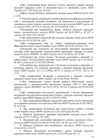 44
 Про затвердження форм звітності з питань діяльності денних закладів
загальної середньої освіти та інструкцій щодо їх заповнення (наказ МОН
України від 27.08.2018 року № 936).
 Щодо заходів безпеки у навчальних закладах (наказ МОН від 06.01.2015
р. №2).
 Типовий перелік спеціальних засобів корекції психофізичного розвитку
осіб з особливими освітніми потребами, які навчаються в інклюзивних та
спеціальних класах (групах) закладів (затверджений наказом МОН України від
23 квітня 2018 р. № 414 (із змінами від 16.10.2020 № 1281 ).
 Положення про індивідуальну форму здобуття загальної середньої
освіти, (затвердженого наказом МОН України від 10.07.2019 р. № 955 зі
змінами від 10.02.2021 №160).
 Про деякі питання документів про загальну середню освіту (наказ МОН
України від 16.10.2018 № 1109.
 Про затвердження змін до деяких нормативно-правових актів
Міністерства освіти і науки України (наказ МОНУ від 07.02.2019 № 152).
 Інструкція про звільнення від проходження державної підсумкової
атестації учнів (вихованців) загальноосвітніх навчальних закладів за станом
здоров'я (наказ МОНМС та МОЗ України від 01.02.2013 р № 72/78).
 Положення про золоту медаль "За високі досягнення у навчанні" та
срібну медаль "За досягнення у навчанні" (наказ МОН України від 17.03.2015р.
№ 306 зі змінами від 22.06.2020 №844).
 Положення про похвальний лист «За високі досягнення у навчанні» та
похвальну грамоту «За особливі досягнення у вивченні окремих предметів»
(наказ МОН України від 11.12.2000р. №579, із змінами від 07.02. 2012 р. №
115).
 Про затвердження Інструкції з діловодства у закладах загальної
середньої освіти (наказ МОН України від 25.06.2018р. № 676)
 Про затвердження єдиних зразків ведення обов'язкової ділової
документації у загальноосвітніх навчальних закладах І-ІІІ ст. усіх форм
власності (наказ МОНМСУ від 10.05.2011р. № 423 зі змінами від 01.06.2020
№725).
 Про затвердження методичних рекомендацій з питань формування
внутрішньої системизабезпечення якості освіти у закладах загальної середньої
освіти ( наказ МОН України від 30.11.2020 № 1480).
 Про затвердження Порядку організації харчування дітей у навчальних
та оздоровчихзакладах (спільний наказ МОЗ та МОН України від 01.06.2005 р.
№ 242/329).
 Про затвердження Положення про психологічну службу у системі
освіти України (наказ МОН України від 22.05.2018 року № 509).
 Порядок проведення державної підсумкової атестації (наказ МОН
України від 07.12.2018 р. № 1369).
 Положення про дистанційне навчання (із змінами, внесеними згідно з
наказами МОН України № 660 від 01.06.2013, № 761 від 14.07.2015).
 Порядок створення груп подовженого дня (наказ МОН України від
25.06.2018 р. № 677).
 Порядок проведення інституційного аудиту закладів загальної
середньої освіти (наказ МОН України від 12.03.2020 року № 17).
 